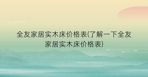 全友家居实木床价格表(了解一下全友家居实木床价格表)
