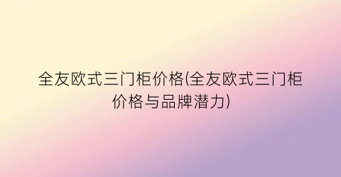 全友欧式三门柜价格(全友欧式三门柜价格与品牌潜力)