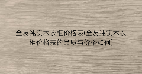全友纯实木衣柜价格表(全友纯实木衣柜价格表的品质与价格如何)