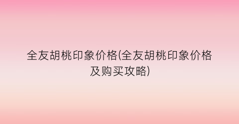 全友胡桃印象价格(全友胡桃印象价格及购买攻略)