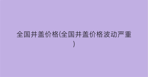 全国井盖价格(全国井盖价格波动严重)