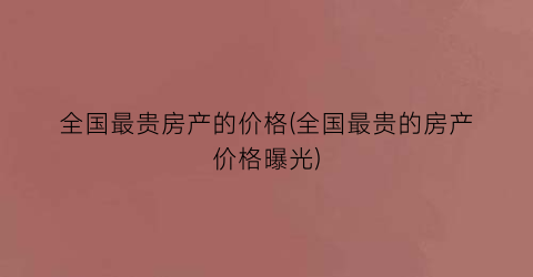 全国最贵房产的价格(全国最贵的房产价格曝光)