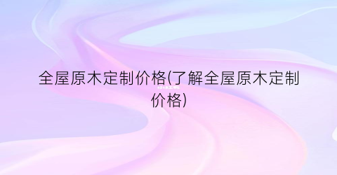 “全屋原木定制价格(了解全屋原木定制价格)