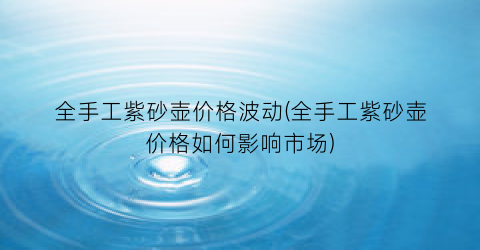全手工紫砂壶价格波动(全手工紫砂壶价格如何影响市场)