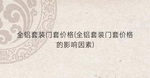 全铝套装门套价格(全铝套装门套价格的影响因素)