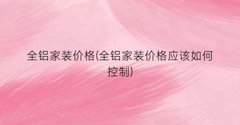 全铝家装价格(全铝家装价格应该如何控制)