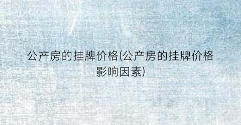 公产房的挂牌价格(公产房的挂牌价格影响因素)