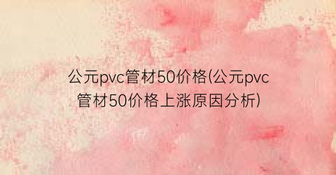 “公元pvc管材50价格(公元pvc管材50价格上涨原因分析)