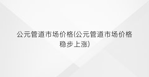 公元管道市场价格(公元管道市场价格稳步上涨)