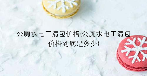 公厕水电工清包价格(公厕水电工清包价格到底是多少)