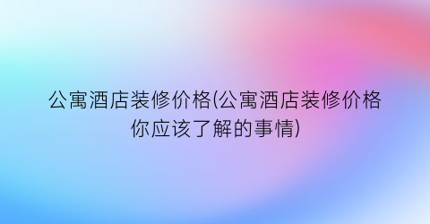 公寓酒店装修价格(公寓酒店装修价格你应该了解的事情)