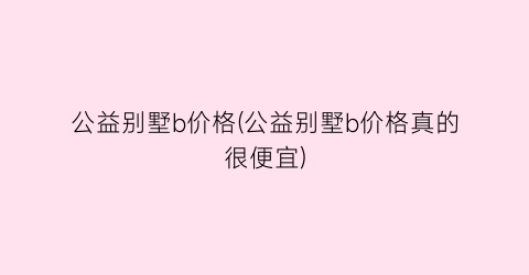 公益别墅b价格(公益别墅b价格真的很便宜)