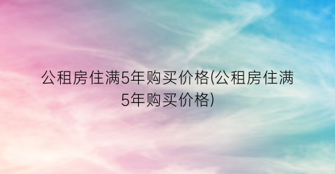 公租房住满5年购买价格(公租房住满5年购买价格)