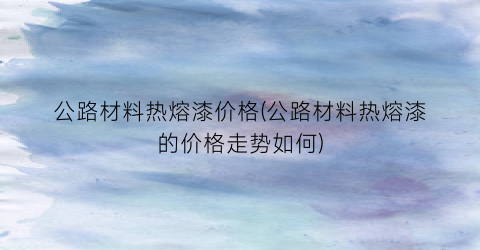 公路材料热熔漆价格(公路材料热熔漆的价格走势如何)