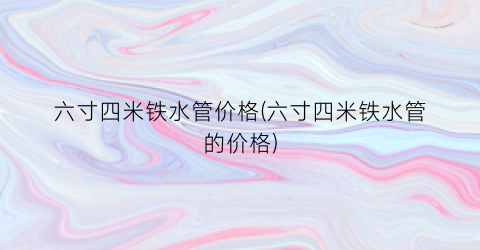 六寸四米铁水管价格(六寸四米铁水管的价格)