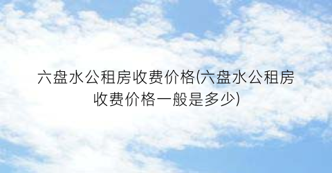 六盘水公租房收费价格(六盘水公租房收费价格一般是多少)