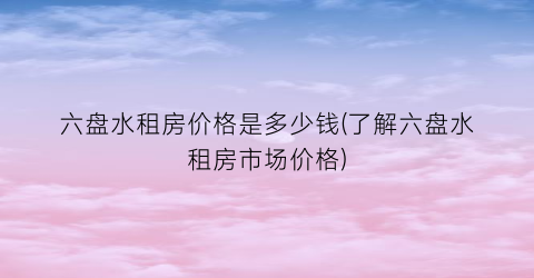 六盘水租房价格是多少钱(了解六盘水租房市场价格)