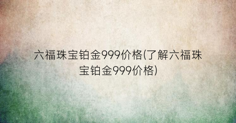 六福珠宝铂金999价格(了解六福珠宝铂金999价格)