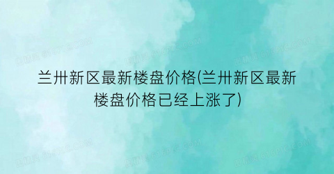 兰卅新区最新楼盘价格(兰卅新区最新楼盘价格已经上涨了)