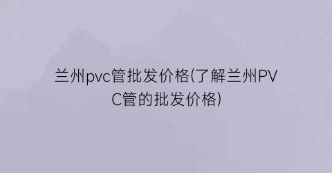 兰州pvc管批发价格(了解兰州PVC管的批发价格)