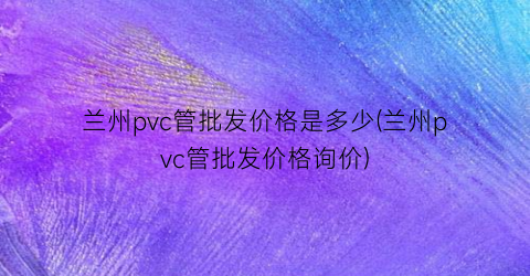 兰州pvc管批发价格是多少(兰州pvc管批发价格询价)