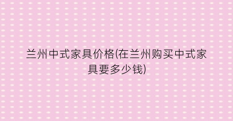 兰州中式家具价格(在兰州购买中式家具要多少钱)