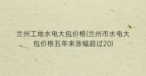 “兰州工地水电大包价格(兰州市水电大包价格五年来涨幅超过20)