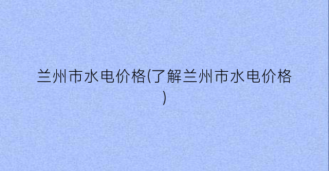 兰州市水电价格(了解兰州市水电价格)