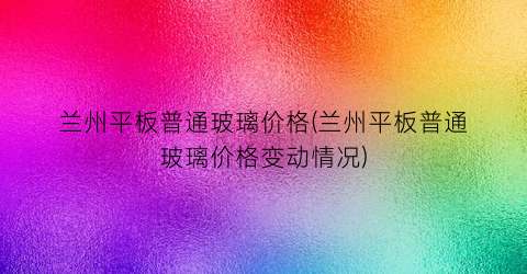 兰州平板普通玻璃价格(兰州平板普通玻璃价格变动情况)