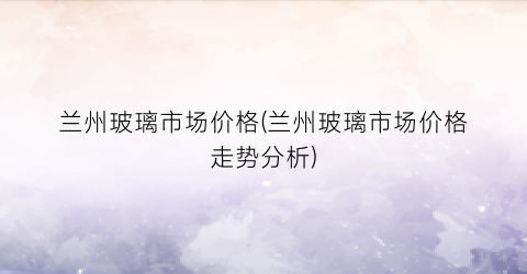 兰州玻璃市场价格(兰州玻璃市场价格走势分析)