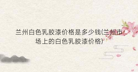 兰州白色乳胶漆价格是多少钱(兰州市场上的白色乳胶漆价格)