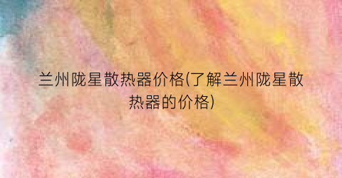 兰州陇星散热器价格(了解兰州陇星散热器的价格)
