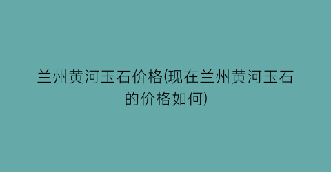 兰州黄河玉石价格(现在兰州黄河玉石的价格如何)