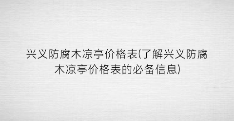 “兴义防腐木凉亭价格表(了解兴义防腐木凉亭价格表的必备信息)
