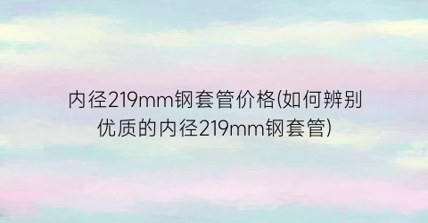 内径219mm钢套管价格(如何辨别优质的内径219mm钢套管)