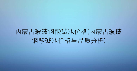 内蒙古玻璃钢酸碱池价格(内蒙古玻璃钢酸碱池价格与品质分析)