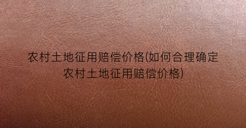 农村土地征用赔偿价格(如何合理确定农村土地征用赔偿价格)
