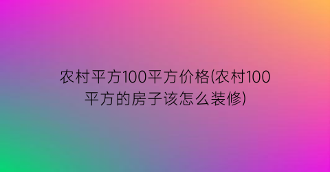 农村平方100平方价格(农村100平方的房子该怎么装修)