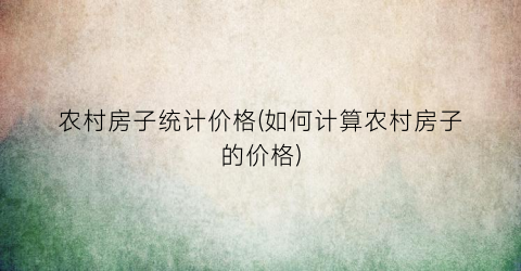 “农村房子统计价格(如何计算农村房子的价格)