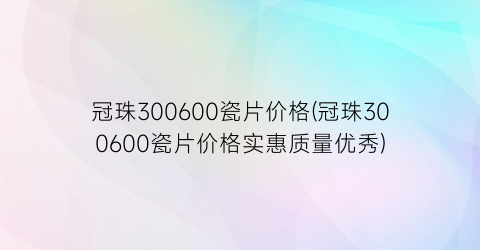 冠珠300600瓷片价格(冠珠300600瓷片价格实惠质量优秀)