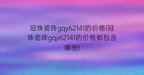 “冠珠瓷砖gqy62141的价格(冠珠瓷砖gqy62141的价格都包含哪些)