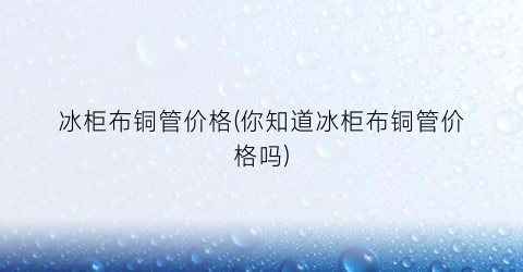 冰柜布铜管价格(你知道冰柜布铜管价格吗)