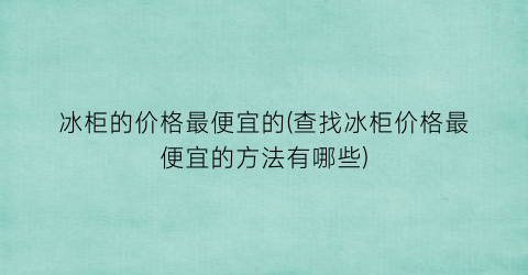 冰柜的价格最便宜的(查找冰柜价格最便宜的方法有哪些)