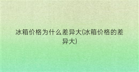 冰箱价格为什么差异大(冰箱价格的差异大)