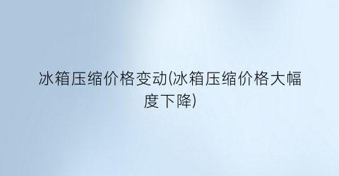冰箱压缩价格变动(冰箱压缩价格大幅度下降)