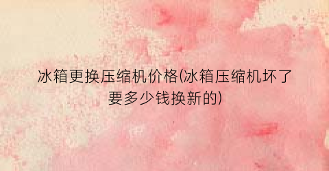 冰箱更换压缩机价格(冰箱压缩机坏了要多少钱换新的)