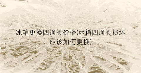 冰箱更换四通阀价格(冰箱四通阀损坏应该如何更换)