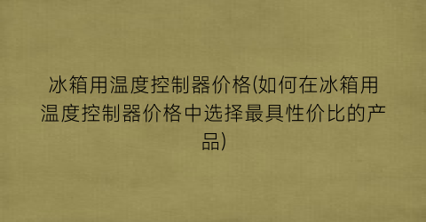 “冰箱用温度控制器价格(如何在冰箱用温度控制器价格中选择最具性价比的产品)