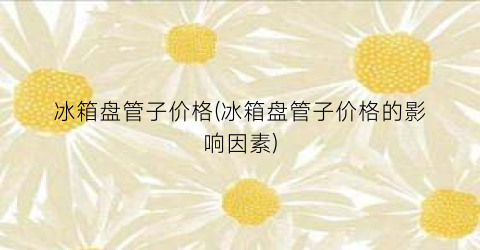 冰箱盘管子价格(冰箱盘管子价格的影响因素)