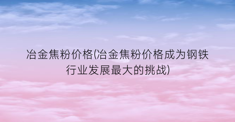 冶金焦粉价格(冶金焦粉价格成为钢铁行业发展最大的挑战)